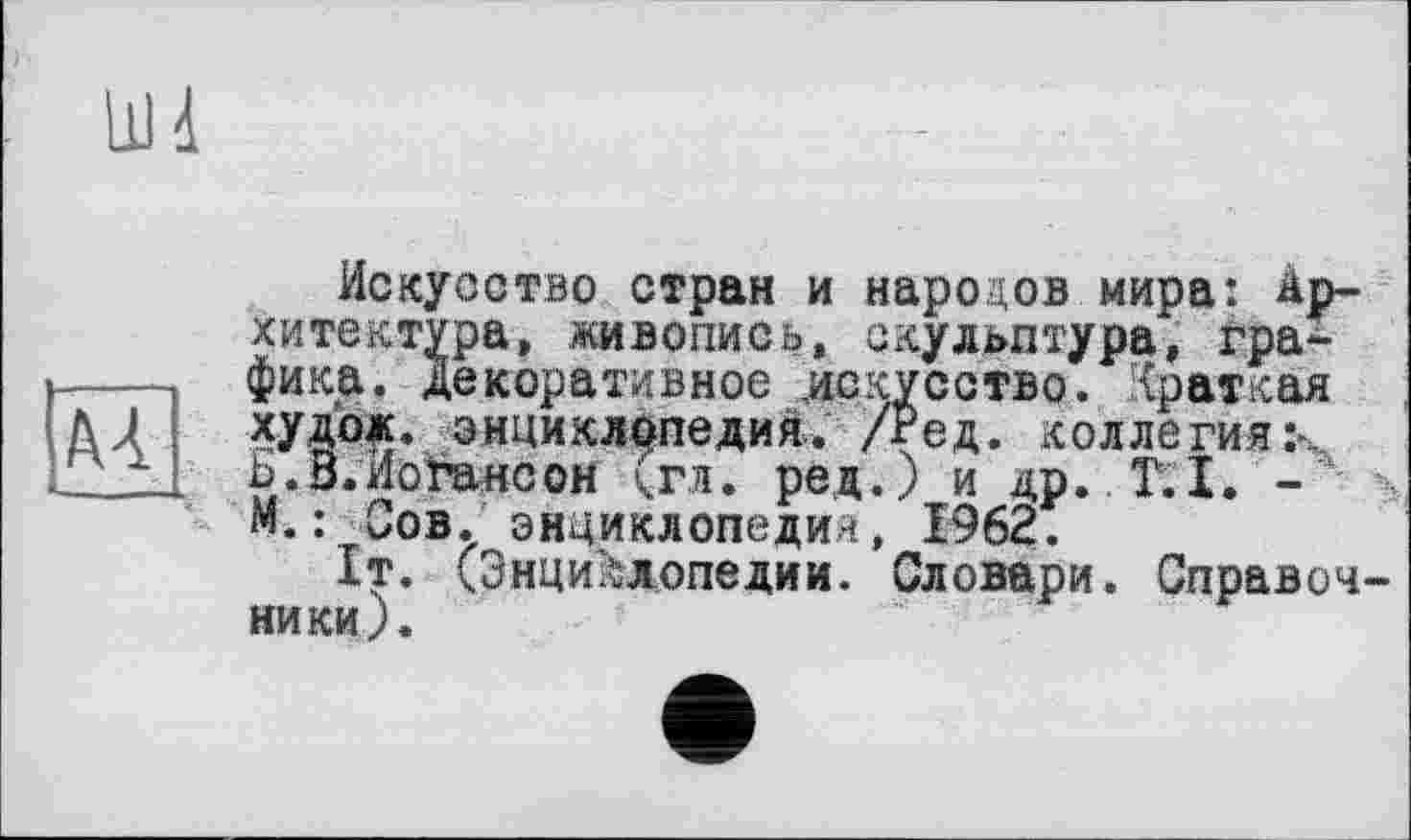 ﻿AA
Искусство стран и народов мира: Архитектура, живопись, скульптура, графика. Декоративное искусство. Краткая худож. энциклопедия. /Ред. коллегиях Ь.В.Поганеон (гл. ред.) и др. T.I. -М.: Сов. энциклопедии, 1962.
1т. (Энциклопедии. Словари. Справоч ники).